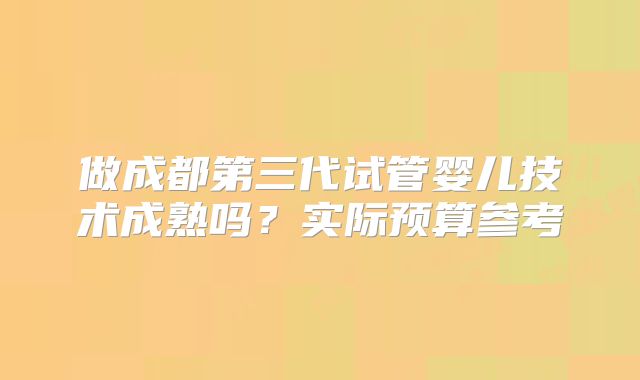 做成都第三代试管婴儿技术成熟吗？实际预算参考