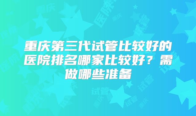 重庆第三代试管比较好的医院排名哪家比较好?需做哪些准备