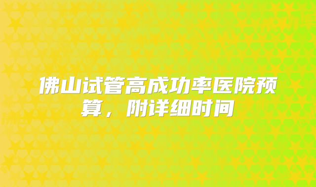 佛山试管高成功率医院预算，附详细时间