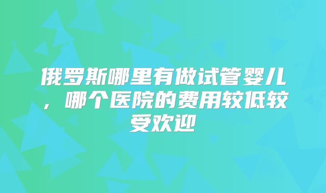 俄罗斯哪里有做试管婴儿,哪个医院的费用较低较受欢迎