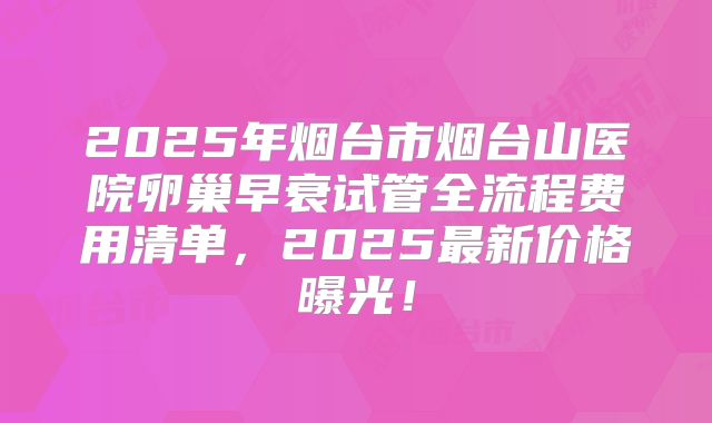 2025年烟台市烟台山医院卵巢早衰试管全流程费用清单，2025最新价格曝光！