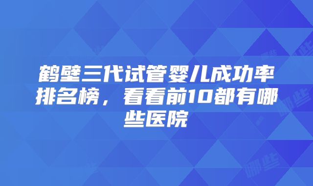 鹤壁三代试管婴儿成功率排名榜，看看前10都有哪些医院
