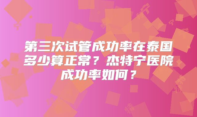 第三次试管成功率在泰国多少算正常?杰特宁医院成功率如何?
