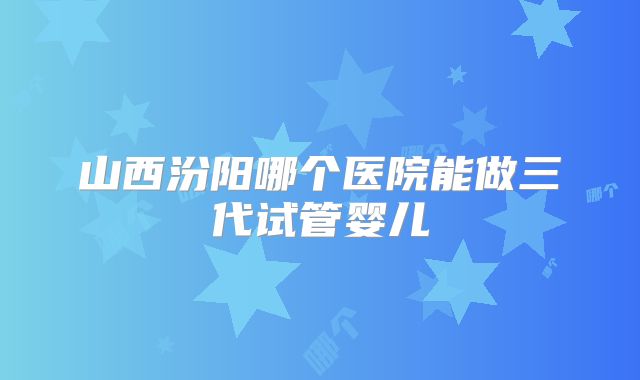 山西汾阳哪个医院能做三代试管婴儿