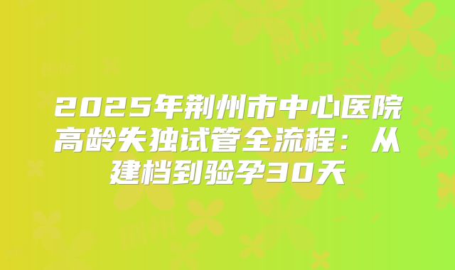 2025年荆州市中心医院高龄失独试管全流程：从建档到验孕30天