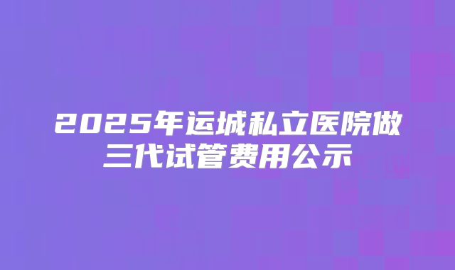 2025年运城私立医院做三代试管费用公示