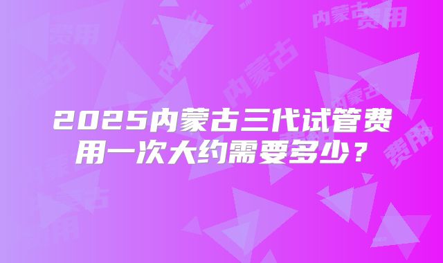 2025内蒙古三代试管费用一次大约需要多少?