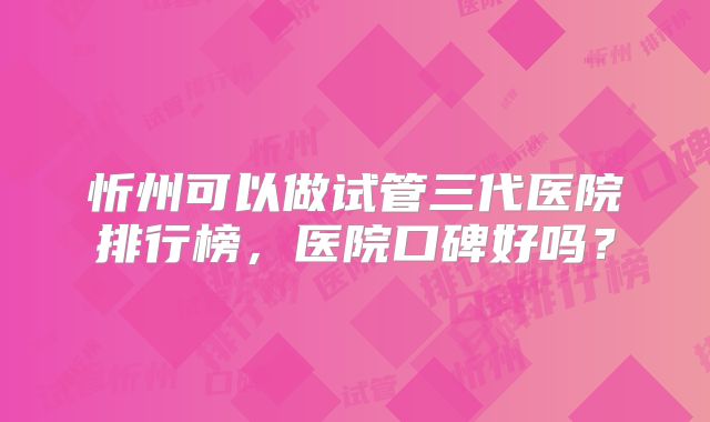 忻州可以做试管三代医院排行榜，医院口碑好吗？