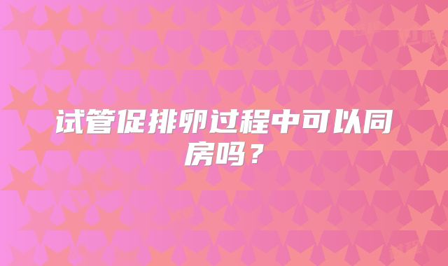 试管促排卵过程中可以同房吗?