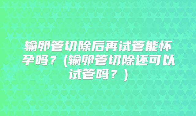 输卵管切除后再试管能怀孕吗?(输卵管切除还可以试管吗?)