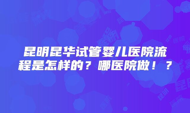 昆明昆华试管婴儿医院流程是怎样的？哪医院做！？
