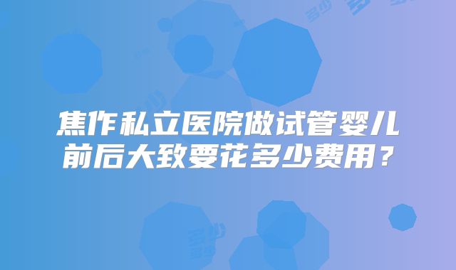 焦作私立医院做试管婴儿前后大致要花多少费用?