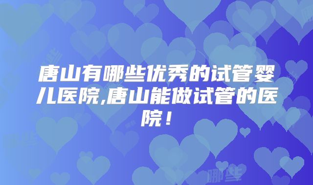 唐山有哪些优秀的试管婴儿医院,唐山能做试管的医院!