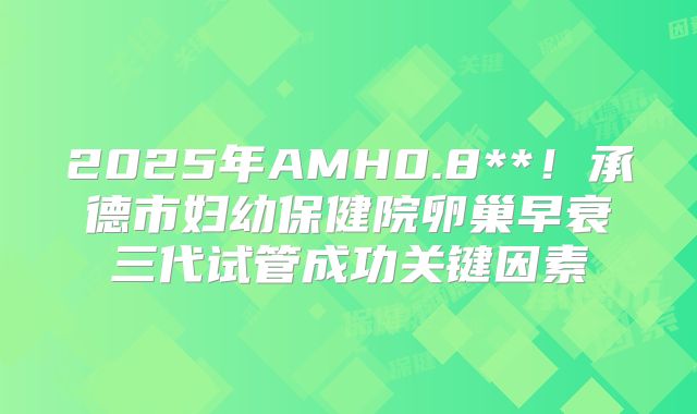 2025年AMH0.8**!承德市妇幼保健院卵巢早衰三代试管成功关键因素