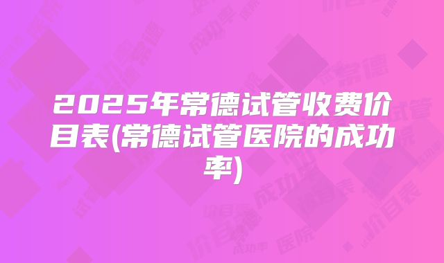 2025年常德试管收费价目表(常德试管医院的成功率)