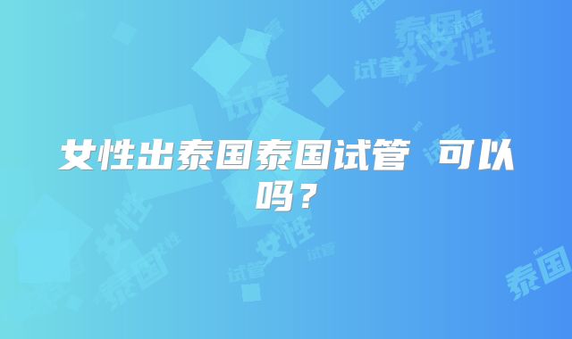 女性出泰国泰国试管 可以吗?