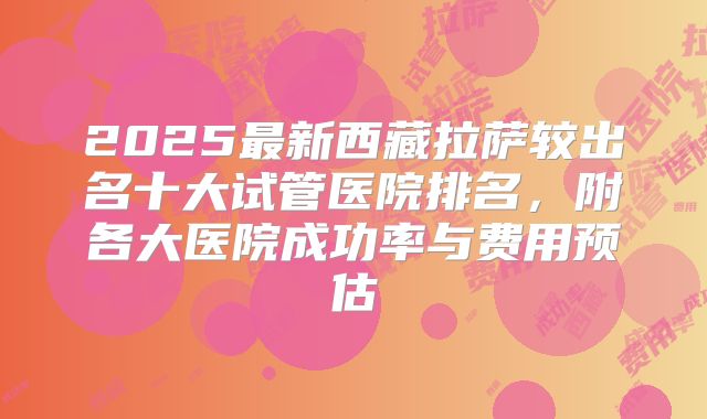 2025最新西藏拉萨较出名十大试管医院排名，附各大医院成功率与费用预估