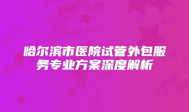 哈尔滨市医院试管外包服务专业方案深度解析