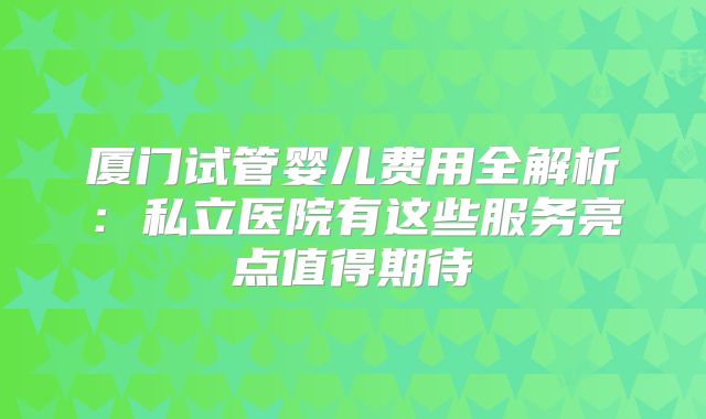 厦门试管婴儿费用全解析：私立医院有这些服务亮点值得期待