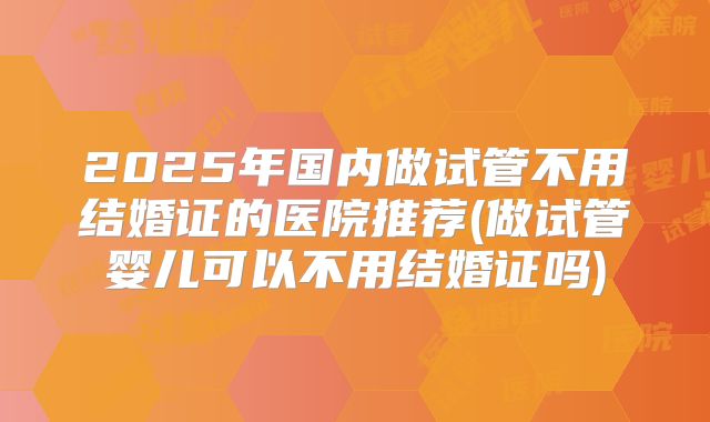 2025年国内做试管不用结婚证的医院推荐(做试管婴儿可以不用结婚证吗)