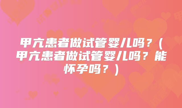 甲亢患者做试管婴儿吗？(甲亢患者做试管婴儿吗？能怀孕吗？)