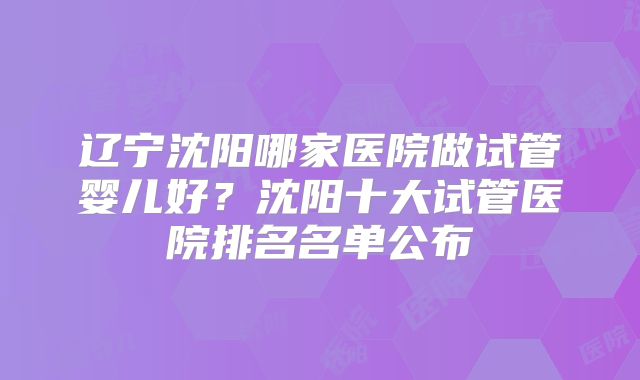 辽宁沈阳哪家医院做试管婴儿好?沈阳十大试管医院排名名单公布