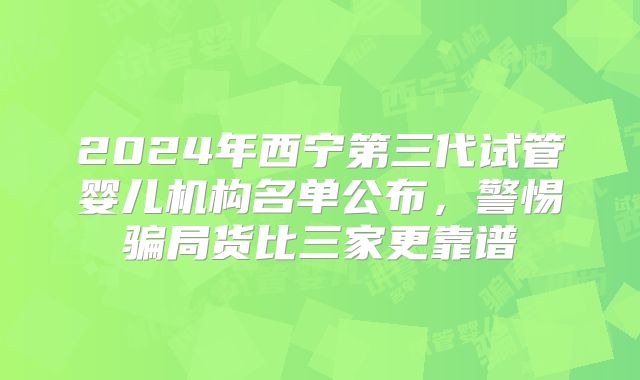 2024年西宁第三代试管婴儿机构名单公布,警惕骗局货比三家更靠谱