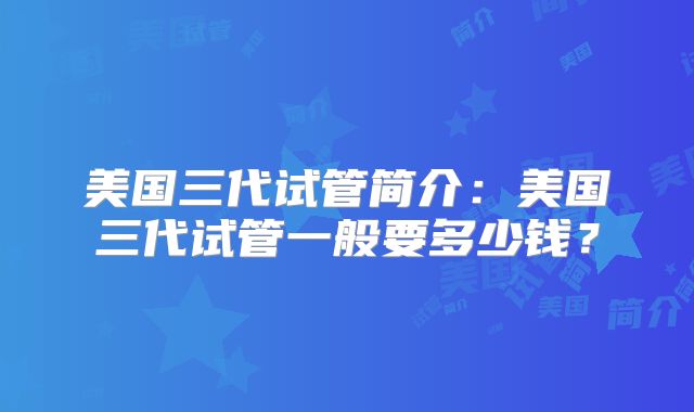 美国三代试管简介:美国三代试管一般要多少钱?