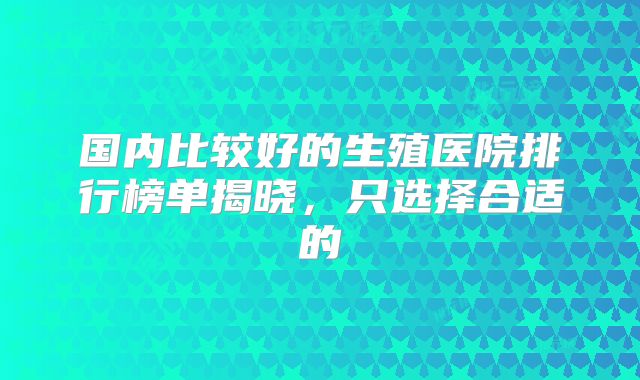 国内比较好的生殖医院排行榜单揭晓，只选择合适的