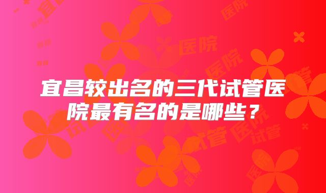 宜昌较出名的三代试管医院最有名的是哪些?