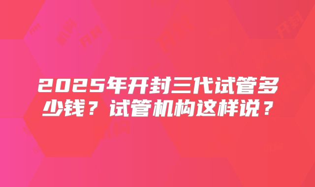 2025年开封三代试管多少钱?试管机构这样说?