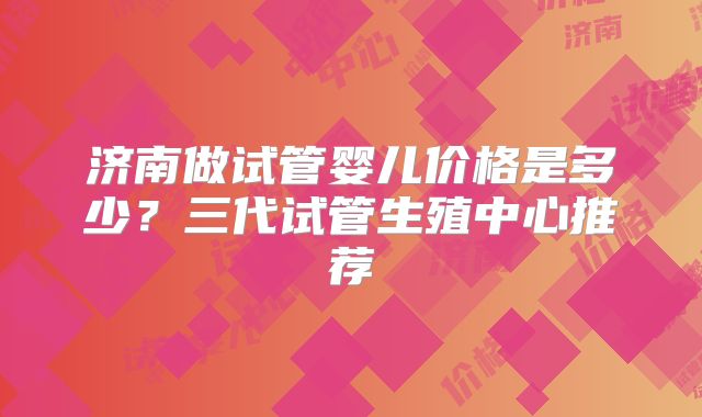 济南做试管婴儿价格是多少?三代试管生殖中心推荐
