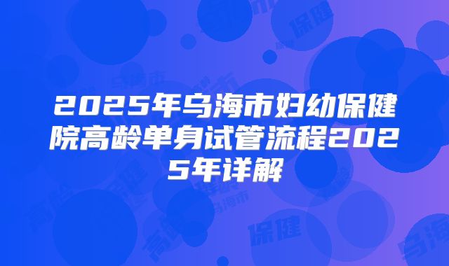 2025年乌海市妇幼保健院高龄单身试管流程2025年详解