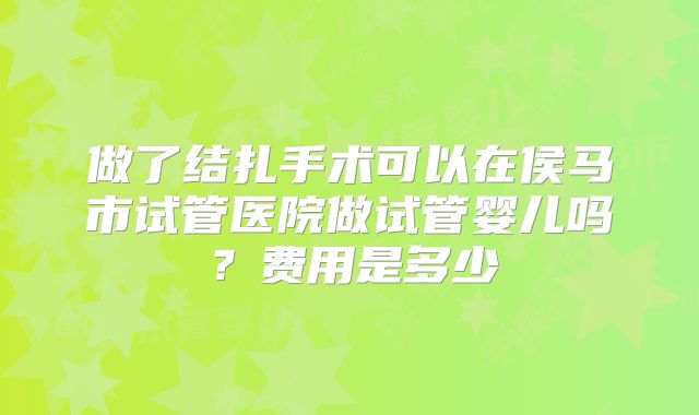 做了结扎手术可以在侯马市试管医院做试管婴儿吗?费用是多少