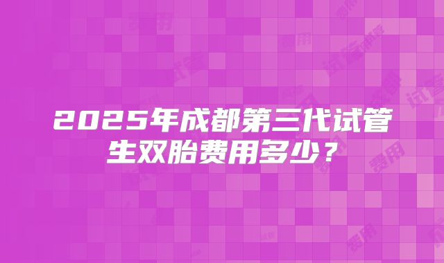 2025年成都第三代试管生双胎费用多少?