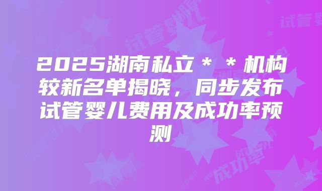 2025湖南私立**机构较新名单揭晓,同步发布试管婴儿费用及成功率预测