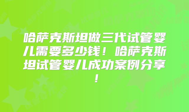 哈萨克斯坦做三代试管婴儿需要多少钱!哈萨克斯坦试管婴儿成功案例分享!