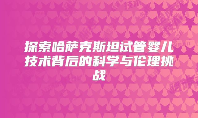 探索哈萨克斯坦试管婴儿技术背后的科学与伦理挑战