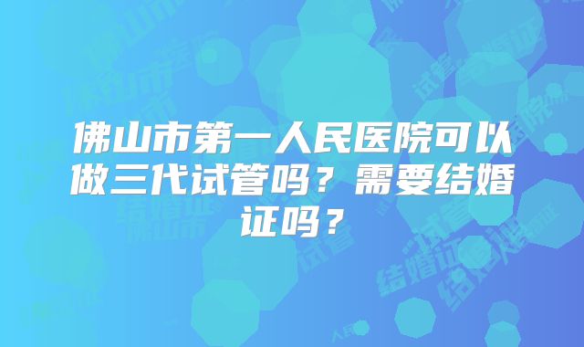 佛山市第一人民医院可以做三代试管吗？需要结婚证吗？