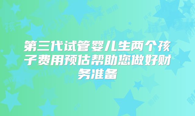 第三代试管婴儿生两个孩子费用预估帮助您做好财务准备