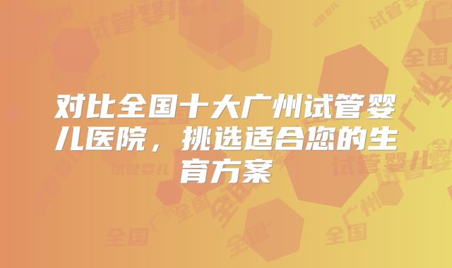 对比全国十大广州试管婴儿医院,挑选适合您的生育方案