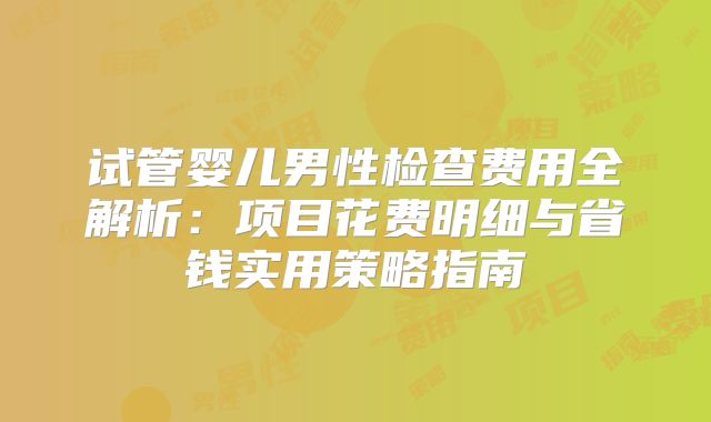 试管婴儿男性检查费用全解析:项目花费明细与省钱实用策略指南