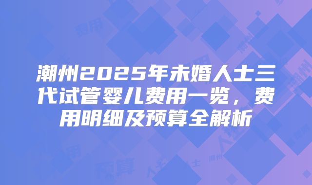 潮州2025年未婚人士三代试管婴儿费用一览，费用明细及预算全解析