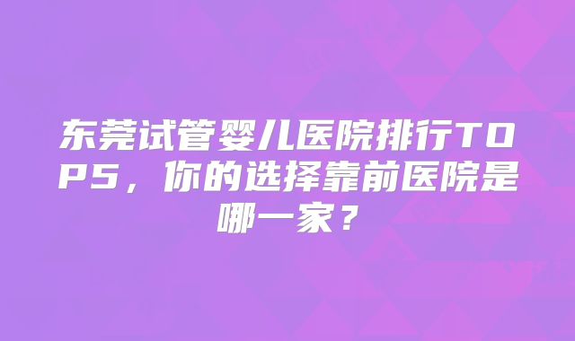 东莞试管婴儿医院排行TOP5，你的选择靠前医院是哪一家？