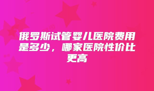 俄罗斯试管婴儿医院费用是多少,哪家医院性价比更高