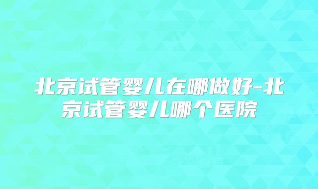 北京试管婴儿在哪做好-北京试管婴儿哪个医院