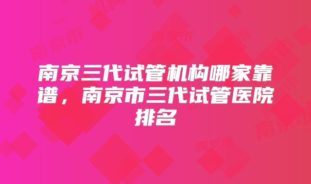 南京三代试管机构哪家靠谱,南京市三代试管医院排名
