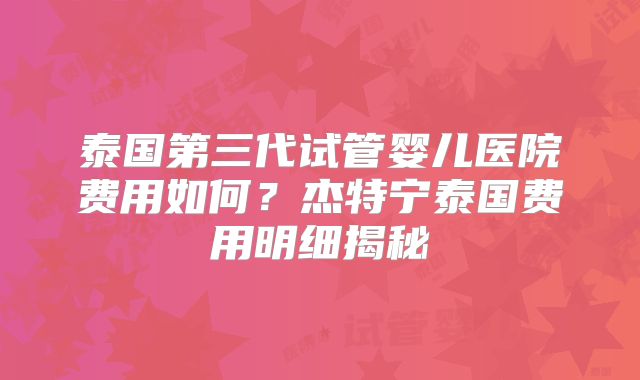 泰国第三代试管婴儿医院费用如何?杰特宁泰国费用明细揭秘