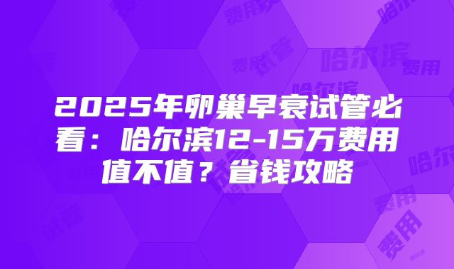 2025年卵巢早衰试管必看:哈尔滨12-15万费用值不值?省钱攻略