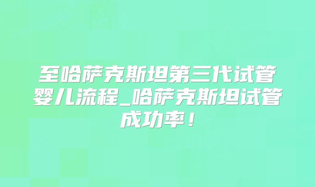 至哈萨克斯坦第三代试管婴儿流程_哈萨克斯坦试管成功率！